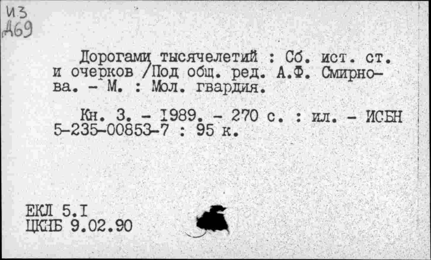 ﻿А69
Дорогами тысячелетий : Сб. ист. ст. и оческов /Под общ. ред. А.Ф. Смирнова. - М. : Мол. гвардия.
Кн. 3. - 1989. - 270 с. : ил. - ИСБН 5-235-00853-7 : 95 к.
ЕКЛ 5.1
ЦКИБ 9.02.90
<